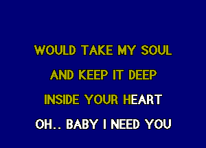 WOULD TAKE MY SOUL

AND KEEP IT DEEP
INSIDE YOUR HEART
0H.. BABY I NEED YOU