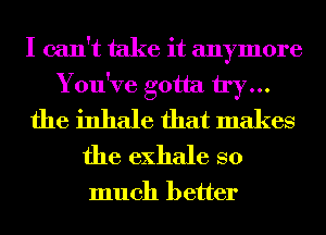 I can't take it anymore
You've gotta try...
the inhale that makes
the exhale so

much better