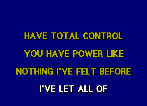 HAVE TOTAL CONTROL
YOU HAVE POWER LIKE
NOTHING I'VE FELT BEFORE
I'VE LET ALL OF