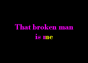 That broken man

is me