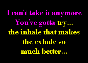 I can't take it anymore
You've gotta try...
the inhale that makes
the exhale so

much better...