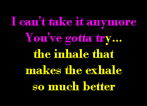 I can't take it anymore
You've gotta try...
the inhale that
makes the exhale

so much better