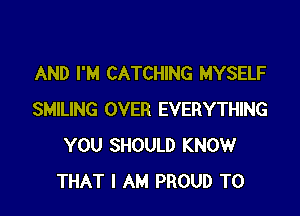 AND I'M CATCHING MYSELF

SMILING OVER EVERYTHING
YOU SHOULD KNOW
THAT I AM PROUD TO