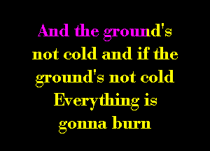 And the ground's
not cold and if the
grmmd's not cold
Everything is

gonna burn