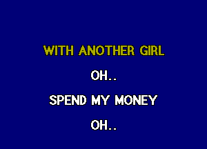 WITH ANOTHER GIRL

0H . .
SPEND MY MONEY
0H . .