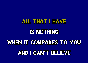 ALL THAT I HAVE

IS NOTHING
WHEN IT COMPARES TO YOU
AND I CAN'T BELIEVE