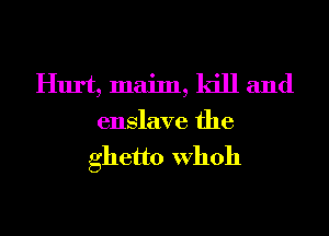 Hurt, maim, kill and
enslave the

ghetto Whoh