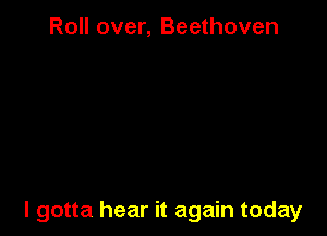 Roll over, Beethoven

I gotta hear it again today