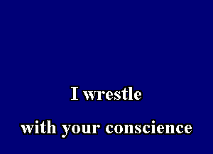 I wrestle

with your conscience