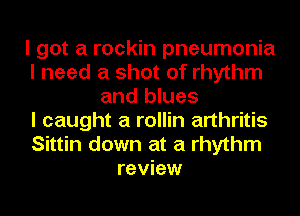 I got a rockin pneumonia
I need a shot of rhythm
and blues
I caught a rollin arthritis
Sittin down at a rhythm
review