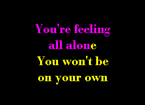 Y ou're feeling

all alone

You won't be

011 your OVVII