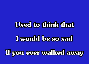 Used to think that

I would be so sad

If you ever walked away