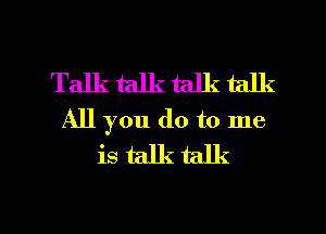 Talk talk talk talk
All you do to me
is talk talk

g