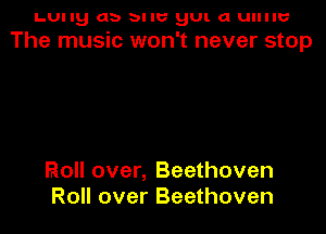 LUIIB db bllb' BUI. a UIIIIU
The music won't never stop

Roll over, Beethoven
Roll over Beethoven