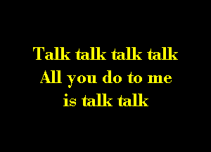 Talk talk talk talk
All you do to me
is talk talk

g