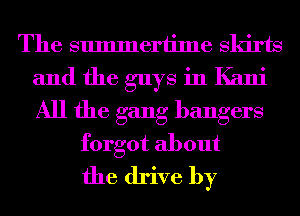 The summertime Skirts
and the guys in Kalli
All the gang bangers

forgot about
the drive by