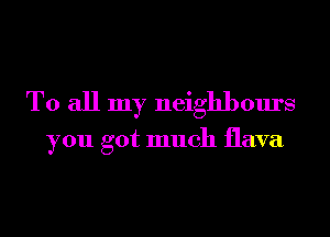 To all my neighbours

you got much flava