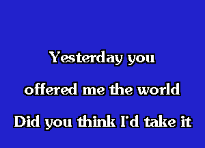 Yesterday you
offered me the world

Did you think I'd take it