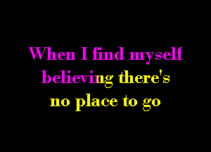 When I find myself

believing there's

no place to go

g