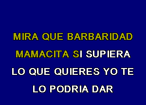 MIRA QUE BARBARIDAD

MAMACITA SI SUPIERA

LO QUE QUIERES YO TE
LO PODRIA DAR