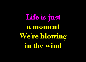 Life is just
a moment

W e're blowing

in the wind