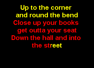 Up to the corner
and round the bend
Close up your books
get outta your seat
Down the hall and into
the street