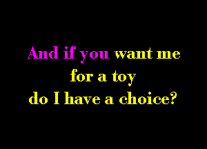 And if you want me
for a toy
do I have a choice?