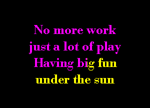 No more work
just a lot of play
Having big fun

under the sun

g