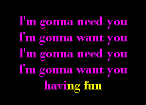 I'm gonna need you
I'm gonna want you
I'm gonna need you
I'm gonna want you

having fun