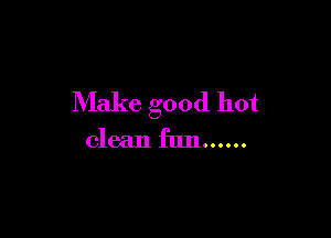 Make good hot

clean fun ......