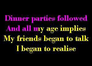 Dinner parties followed
And all my age implies
My friends began to talk
I began to realise