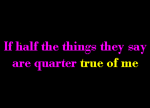 If half the things they say
are quarter We of me