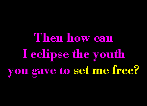 Then how can
I eclipse the youth

you gave to set me free?