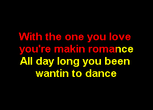 With the one you love
you're makin romance

All day long you been
wantin to dance