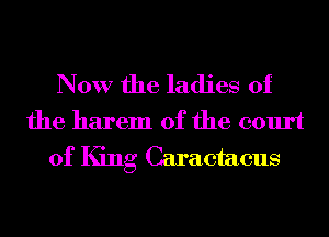 Now the ladies of
the harem 0f the court
of King Caraetaeus