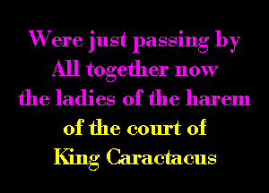 W ere just passing by
All together now
the ladies of the harem
0f the court of
King Caraetaeus