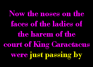 Now the noses 0n the

faces of the ladies of
the harem 0f the
court of King Caraetaeus
were just passing by