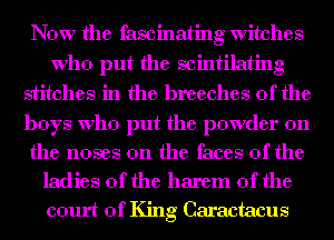 Now the fascinating witches
Who put the scintilating
stitches in the breeches 0f the

boys Who put the powder on

the noses 0n the faces of the
ladies of the harem 0f the
court of King Caractacus