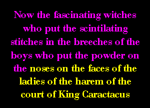 Now the fascinating witches
Who put the scintilating
stitches in the breeches 0f the

boys Who put the powder on

the noses 0n the faces of the
ladies of the harem 0f the
court of King Caractacus