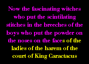 Now the fascinating witches
Who put the scintilating
stitches in the breeches 0f the

boys Who put the powder on

the noses 0n the faces of the
ladies of the harem 0f the
court of King Caractacus