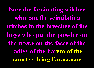 Now the fascinating witches
Who put the scintilating
stitches in the breeches 0f the

boys Who put the powder on

the noses 0n the faces of the
ladies of the harem 0f the
court of King Caractacus