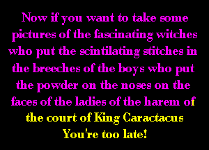 Now if you want to take some
pictures of the fascinating Witches
who put the scintilating stitches in
the hreeches 0f the boys who put

the powder on the noses 0n the

faces of the ladies of the harem 0f
the court of King Caractacus
You're too late!