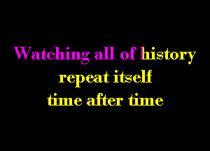 W atching all of history
repeat itself
time after time