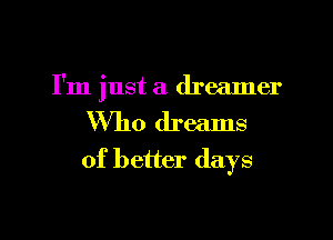 I'm just a dreamer

Who dreams
of better days