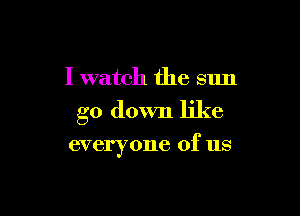 I watch the sun

go down like

everyone of us