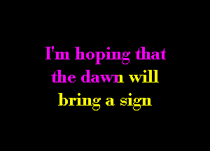 I'm hoping that

the dawn will
bring a sign