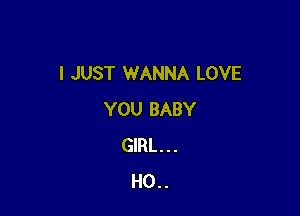 I JUST WANNA LOVE

YOU BABY
GIRL . . .
H0. .