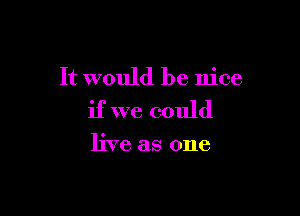 It would be nice

if we could

live as one