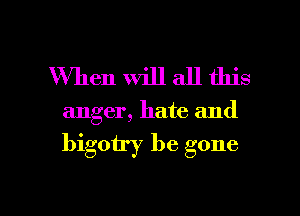 When Will all this

anger, hate and

bigoiry be gone

g