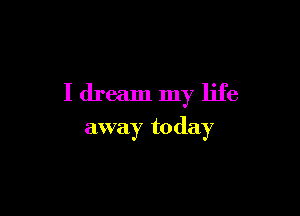 I dream my life

away today
